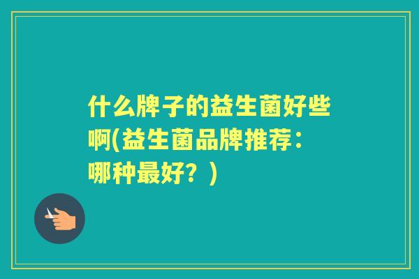 什么牌子的益生菌好些啊(益生菌品牌推荐:哪种好?) 什么牌子的益生菌好些啊(益生菌品牌推荐:哪种好?)