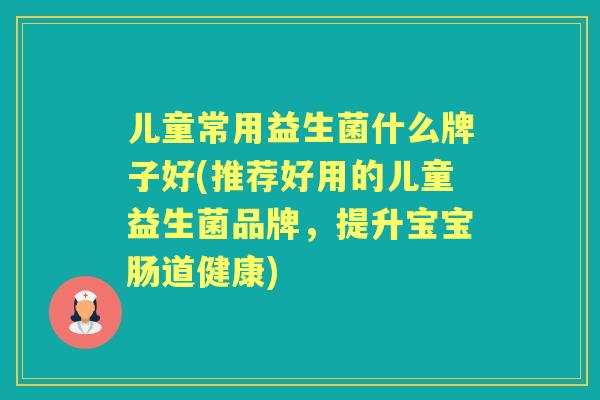 儿童常用益生菌什么牌子好(推荐好用的儿童益生菌品牌,提升宝宝肠道健康) 儿童常用益生菌什么牌子好(推荐好用的儿童益生菌品牌,提升宝宝肠道健康)
