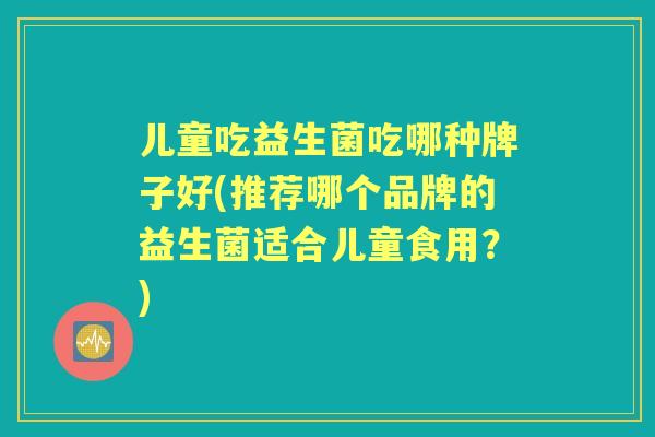 儿童吃益生菌吃哪种牌子好(推荐哪个品牌的益生菌适合儿童食用?) 儿童吃益生菌吃哪种牌子好(推荐哪个品牌的益生菌适合儿童食用?)