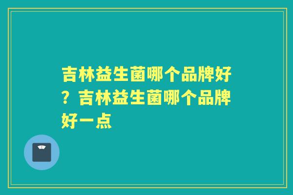 吉林益生菌哪个品牌好?吉林益生菌哪个品牌好一点 吉林益生菌哪个品牌好?吉林益生菌哪个品牌好一点