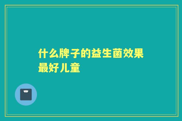 什么牌子的益生菌效果好儿童 什么牌子的益生菌效果好儿童