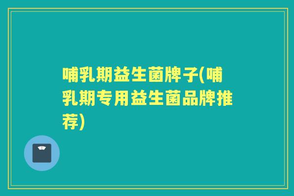 哺乳期益生菌牌子(哺乳期专用益生菌品牌推荐) 哺乳期益生菌牌子(哺乳期专用益生菌品牌推荐)