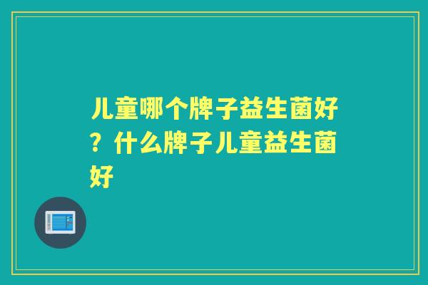 儿童哪个牌子益生菌好?什么牌子儿童益生菌好 儿童哪个牌子益生菌好?什么牌子儿童益生菌好