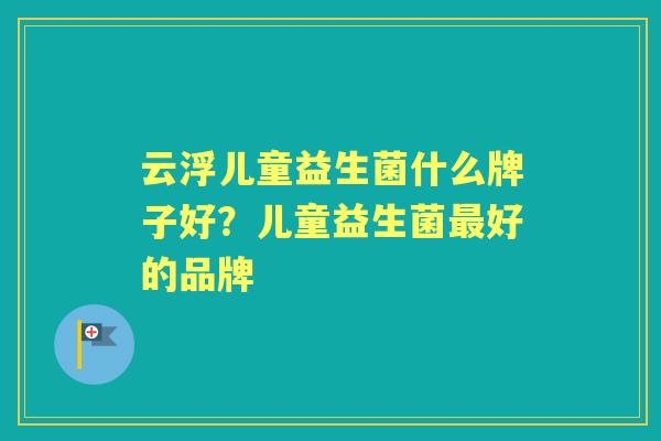 云浮儿童益生菌什么牌子好?儿童益生菌好的品牌 云浮儿童益生菌什么牌子好?儿童益生菌好的品牌