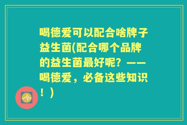 喝德爱可以配合啥牌子益生菌(配合哪个品牌的益生菌好呢?——喝德爱,必备这些知识!) 喝德爱可以配合啥牌子益生菌(配合哪个品牌的益生菌好呢?——喝德爱,必备这些知识!)