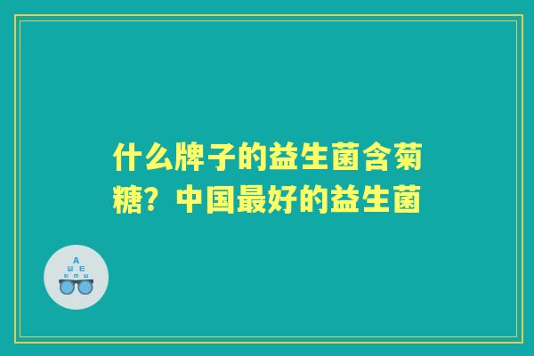 什么牌子的益生菌含菊糖?中国好的益生菌 什么牌子的益生菌含菊糖?中国好的益生菌