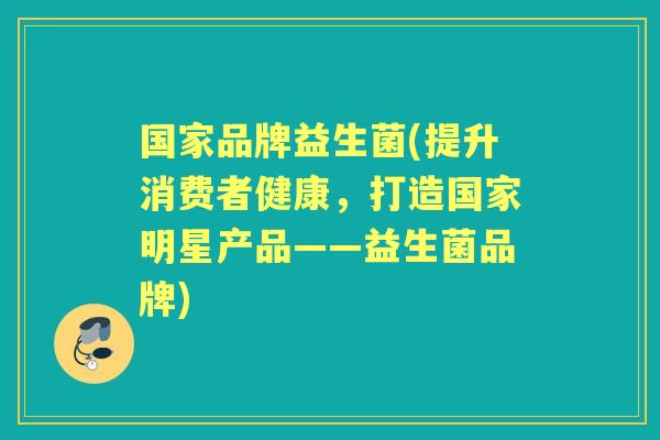 国家品牌益生菌(提升消费者健康,打造国家明星产品——益生菌品牌) 国家品牌益生菌(提升消费者健康,打造国家明星产品——益生菌品牌)