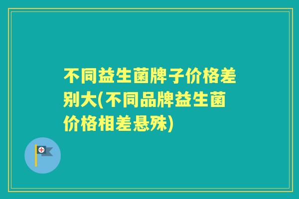 不同益生菌牌子价格差别大(不同品牌益生菌价格相差悬殊) 不同益生菌牌子价格差别大(不同品牌益生菌价格相差悬殊)