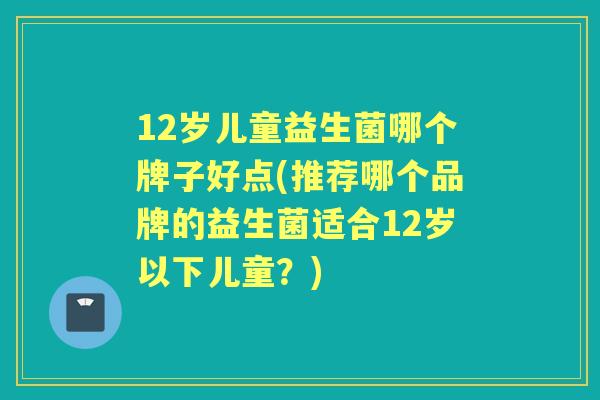 12岁儿童益生菌哪个牌子好点(推荐哪个品牌的益生菌适合12岁以下儿童？)