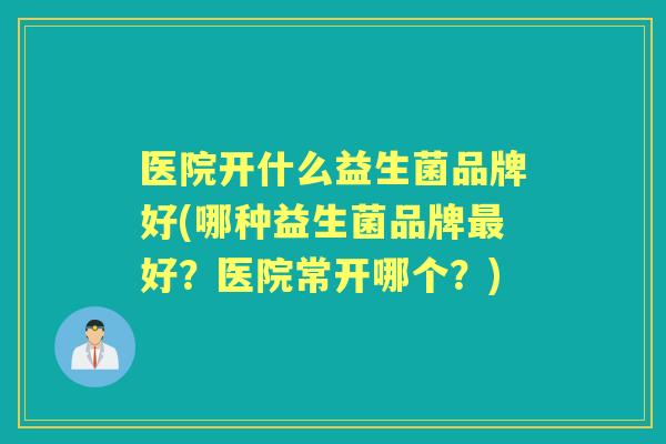 医院开什么益生菌品牌好(哪种益生菌品牌好？医院常开哪个？)