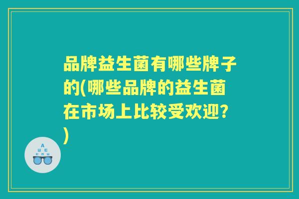 品牌益生菌有哪些牌子的(哪些品牌的益生菌在市场上比较受欢迎？)