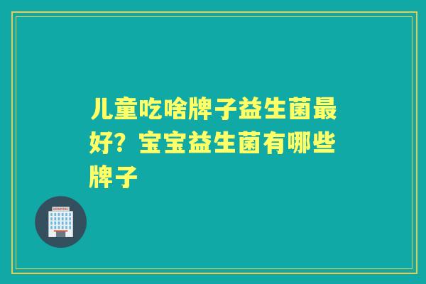 儿童吃啥牌子益生菌好?宝宝益生菌有哪些牌子 儿童吃啥牌子益生菌好?宝宝益生菌有哪些牌子