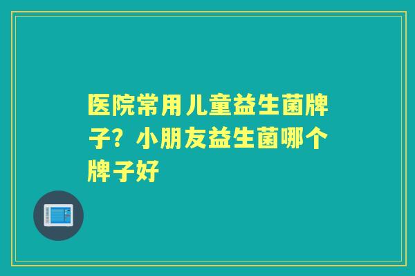 医院常用儿童益生菌牌子？小朋友益生菌哪个牌子好