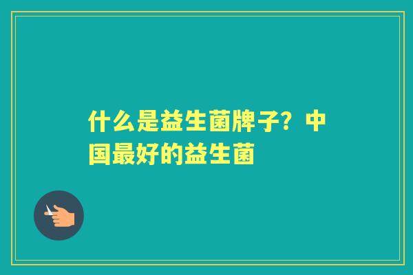 什么是益生菌牌子?中国好的益生菌 什么是益生菌牌子?中国好的益生菌