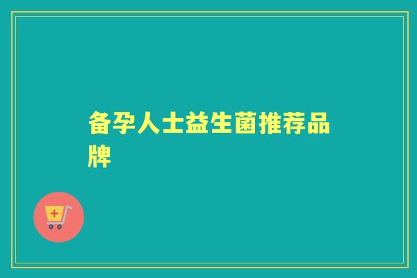 备孕人士益生菌推荐品牌 备孕人士益生菌推荐品牌