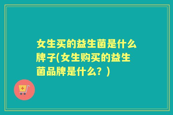 女生买的益生菌是什么牌子(女生购买的益生菌品牌是什么?) 女生买的益生菌是什么牌子(女生购买的益生菌品牌是什么?)