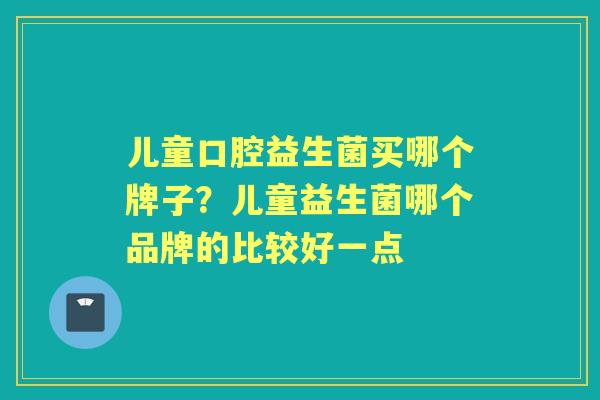 儿童口腔益生菌买哪个牌子?儿童益生菌哪个品牌的比较好一点 儿童口腔益生菌买哪个牌子?儿童益生菌哪个品牌的比较好一点