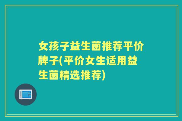 女孩子益生菌推荐平价牌子(平价女生适用益生菌精选推荐) 女孩子益生菌推荐平价牌子(平价女生适用益生菌精选推荐)