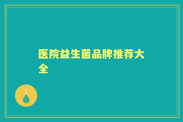 医院益生菌品牌推荐大全 医院益生菌品牌推荐大全