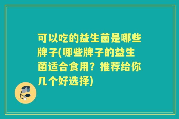 可以吃的益生菌是哪些牌子(哪些牌子的益生菌适合食用?推荐给你几个好选择) 可以吃的益生菌是哪些牌子(哪些牌子的益生菌适合食用?推荐给你几个好选择)