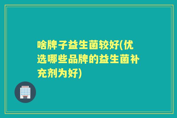 啥牌子益生菌较好(优选哪些品牌的益生菌补充剂为好) 啥牌子益生菌较好(优选哪些品牌的益生菌补充剂为好)