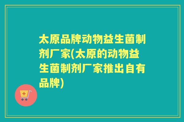 太原品牌动物益生菌制剂厂家(太原的动物益生菌制剂厂家推出自有品牌) 太原品牌动物益生菌制剂厂家(太原的动物益生菌制剂厂家推出自有品牌)