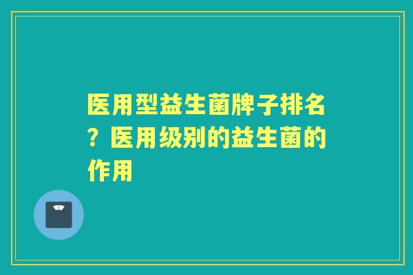 医用型益生菌牌子排名?医用级别的益生菌的作用 医用型益生菌牌子排名?医用级别的益生菌的作用
