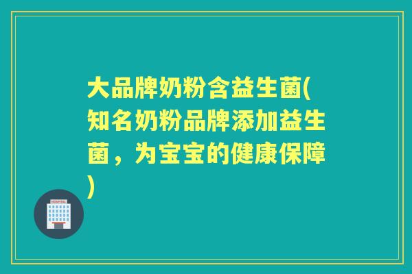大品牌奶粉含益生菌(知名奶粉品牌添加益生菌,为宝宝的健康保障) 大品牌奶粉含益生菌(知名奶粉品牌添加益生菌,为宝宝的健康保障)