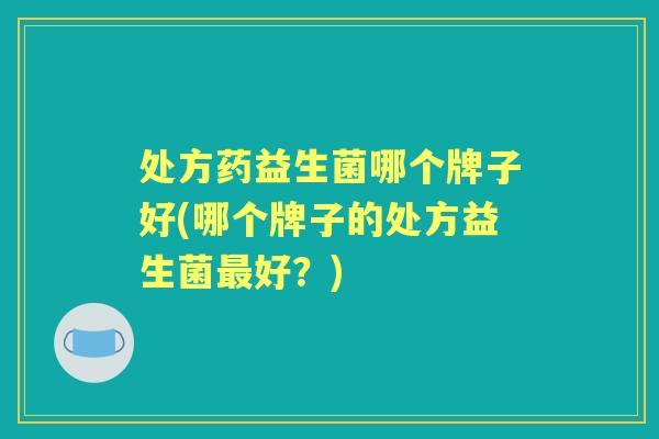 处方药益生菌哪个牌子好(哪个牌子的处方益生菌好？)