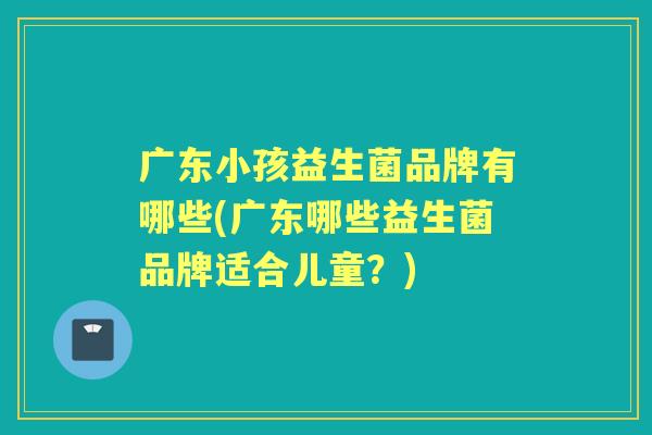 广东小孩益生菌品牌有哪些(广东哪些益生菌品牌适合儿童?) 广东小孩益生菌品牌有哪些(广东哪些益生菌品牌适合儿童?)