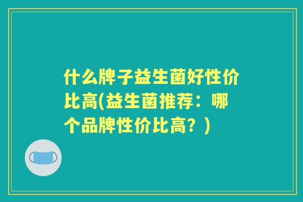 什么牌子益生菌好性价比高(益生菌推荐：哪个品牌性价比高？)