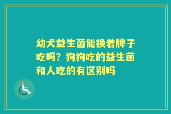幼犬益生菌能换着牌子吃吗？狗狗吃的益生菌和人吃的有区别吗