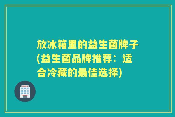 放冰箱里的益生菌牌子(益生菌品牌推荐:适合冷藏的佳选择) 放冰箱里的益生菌牌子(益生菌品牌推荐:适合冷藏的佳选择)