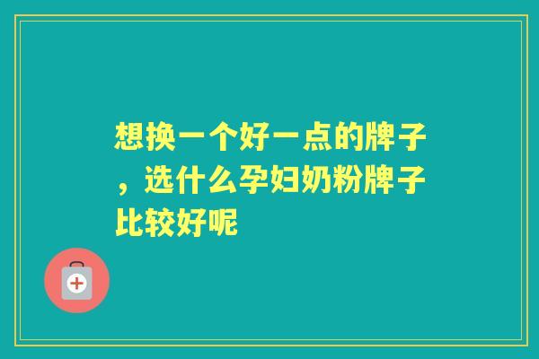 想换一个好一点的牌子,选什么孕妇奶粉牌子比较好呢 想换一个好一点的牌子,选什么孕妇奶粉牌子比较好呢