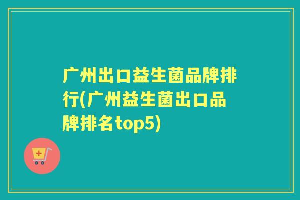 广州出口益生菌品牌排行(广州益生菌出口品牌排名top5) 广州出口益生菌品牌排行(广州益生菌出口品牌排名top5)
