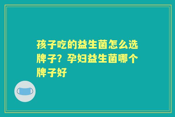 孩子吃的益生菌怎么选牌子？孕妇益生菌哪个牌子好