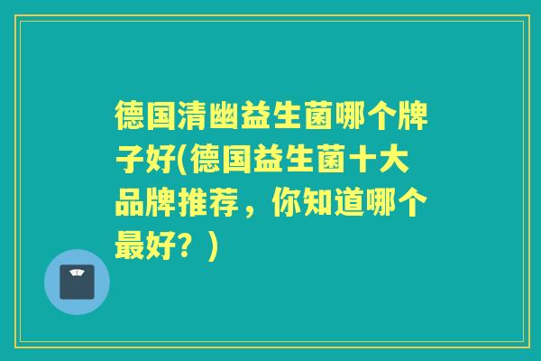 德国清幽益生菌哪个牌子好(德国益生菌十大品牌推荐,你知道哪个好?) 德国清幽益生菌哪个牌子好(德国益生菌十大品牌推荐,你知道哪个好?)