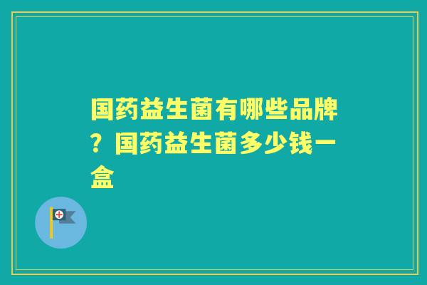 国药益生菌有哪些品牌?国药益生菌多少钱一盒 国药益生菌有哪些品牌?国药益生菌多少钱一盒