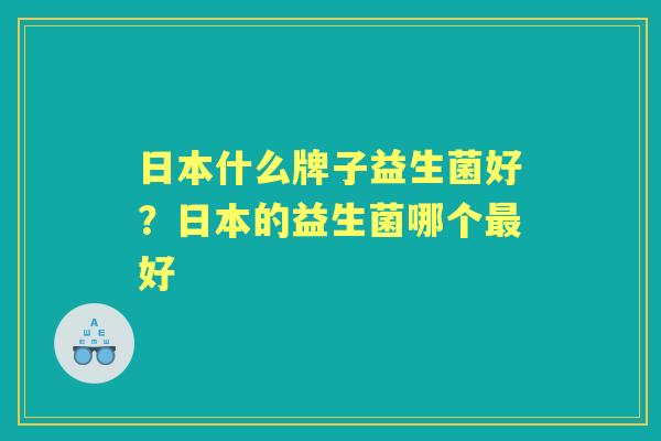 日本什么牌子益生菌好?日本的益生菌哪个好 日本什么牌子益生菌好?日本的益生菌哪个好