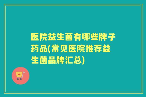 医院益生菌有哪些牌子药品(常见医院推荐益生菌品牌汇总) 医院益生菌有哪些牌子药品(常见医院推荐益生菌品牌汇总)
