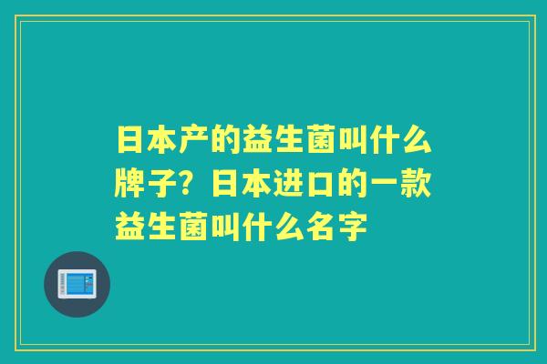 日本产的益生菌叫什么牌子？日本进口的一款益生菌叫什么名字