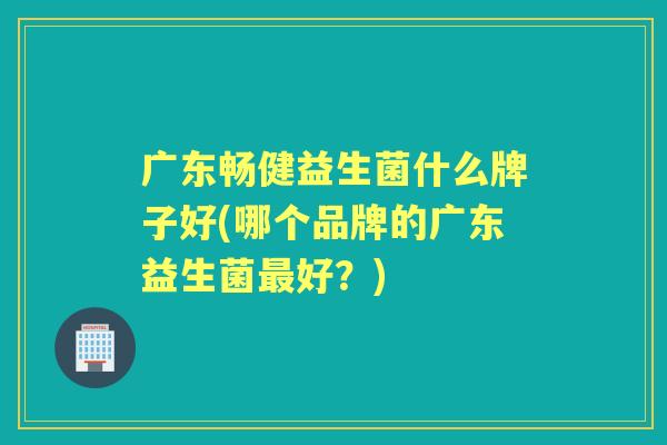 广东畅健益生菌什么牌子好(哪个品牌的广东益生菌好?) 广东畅健益生菌什么牌子好(哪个品牌的广东益生菌好?)