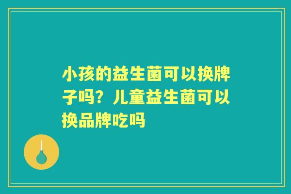 小孩的益生菌可以换牌子吗?儿童益生菌可以换品牌吃吗 小孩的益生菌可以换牌子吗?儿童益生菌可以换品牌吃吗