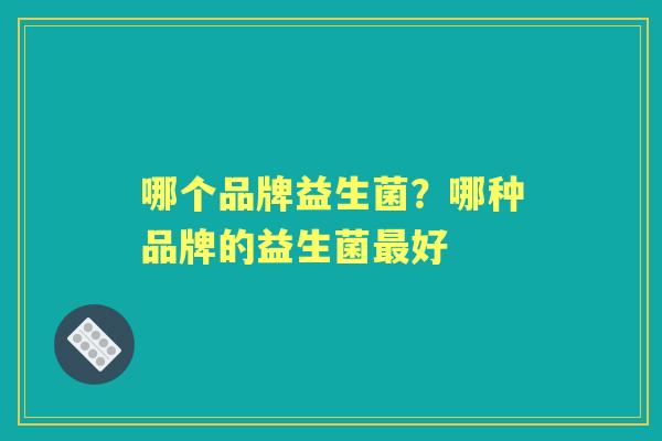 哪个品牌益生菌?哪种品牌的益生菌好 哪个品牌益生菌?哪种品牌的益生菌好