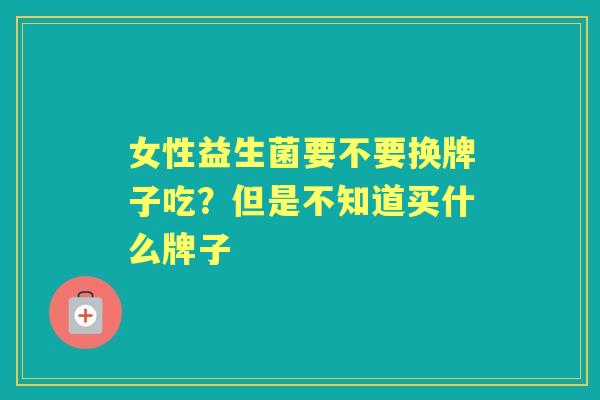 女性益生菌要不要换牌子吃?但是不知道买什么牌子 女性益生菌要不要换牌子吃?但是不知道买什么牌子