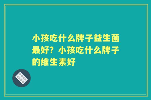 小孩吃什么牌子益生菌好?小孩吃什么牌子的维生素好 小孩吃什么牌子益生菌好?小孩吃什么牌子的维生素好