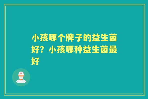 小孩哪个牌子的益生菌好?小孩哪种益生菌好 小孩哪个牌子的益生菌好?小孩哪种益生菌好