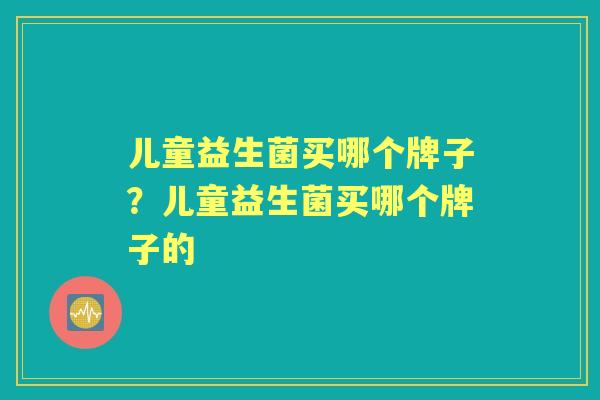 儿童益生菌买哪个牌子？儿童益生菌买哪个牌子的