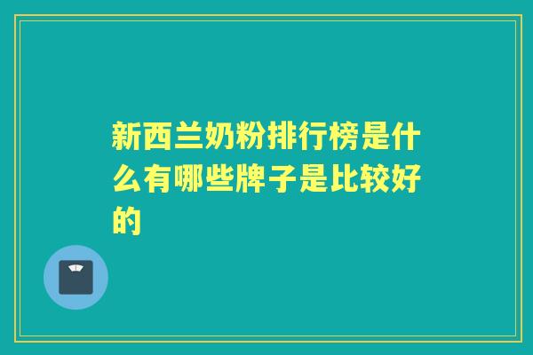 新西兰奶粉排行榜是什么有哪些牌子是比较好的 新西兰奶粉排行榜是什么有哪些牌子是比较好的
