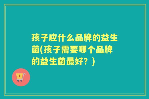 孩子应什么品牌的益生菌(孩子需要哪个品牌的益生菌好?) 孩子应什么品牌的益生菌(孩子需要哪个品牌的益生菌好?)